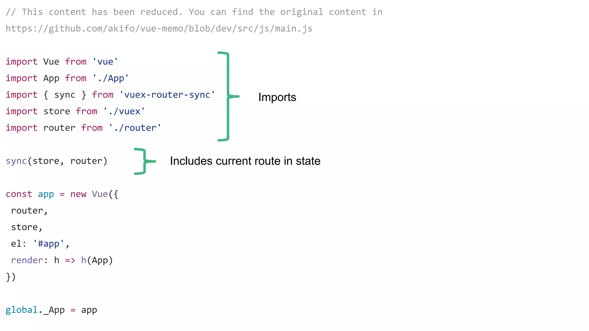 // This content has been reduced. You can find the original content in
https://github.com/akifo/vue-memo/blob/dev/src/js/main.js
import Vue from 'vue'
import App from './App'
import { sync } from 'vuex-router-sync'
import store from './vuex'
import router from './router'
sync(store, router)
const app = new Vue({
router,
store,
el: '#app',
render: h => h(App)
})
global._App = app
Imports
Includes current route in state
 