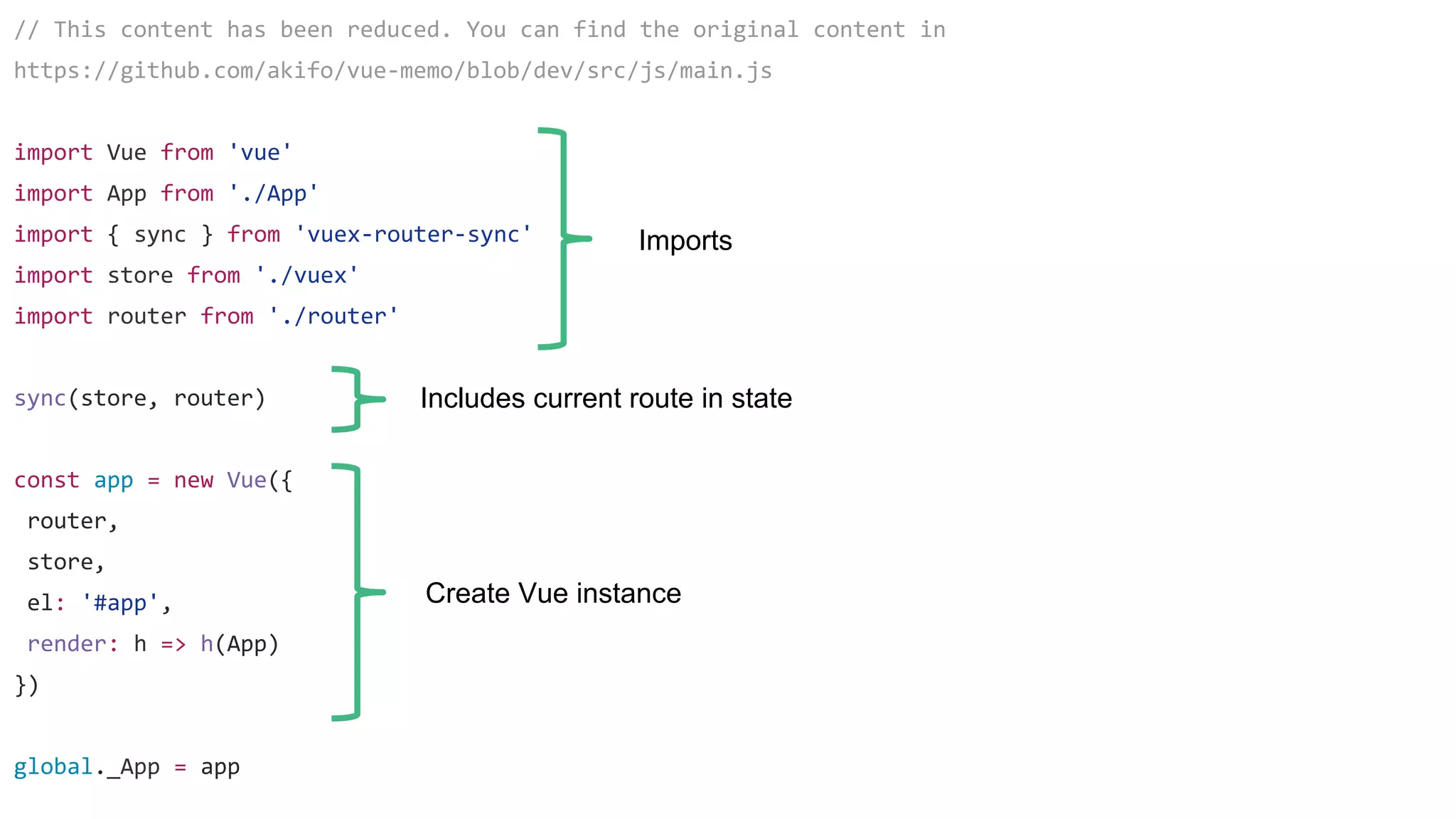 // This content has been reduced. You can find the original content in
https://github.com/akifo/vue-memo/blob/dev/src/js/main.js
import Vue from 'vue'
import App from './App'
import { sync } from 'vuex-router-sync'
import store from './vuex'
import router from './router'
sync(store, router)
const app = new Vue({
router,
store,
el: '#app',
render: h => h(App)
})
global._App = app
Imports
Includes current route in state
Create Vue instance
 