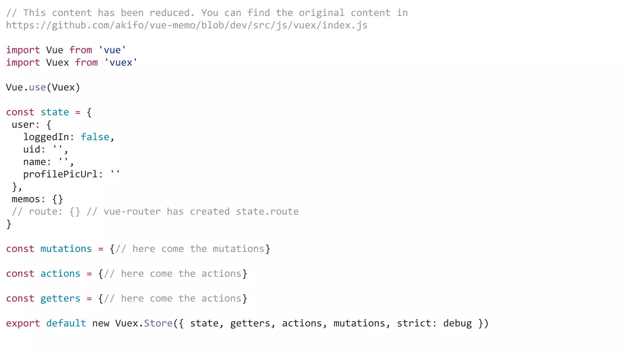 // This content has been reduced. You can find the original content in
https://github.com/akifo/vue-memo/blob/dev/src/js/vuex/index.js
import Vue from 'vue'
import Vuex from 'vuex'
Vue.use(Vuex)
const state = {
user: {
loggedIn: false,
uid: '',
name: '',
profilePicUrl: ''
},
memos: {}
// route: {} // vue-router has created state.route
}
const mutations = {// here come the mutations}
const actions = {// here come the actions}
const getters = {// here come the actions}
export default new Vuex.Store({ state, getters, actions, mutations, strict: debug })
 