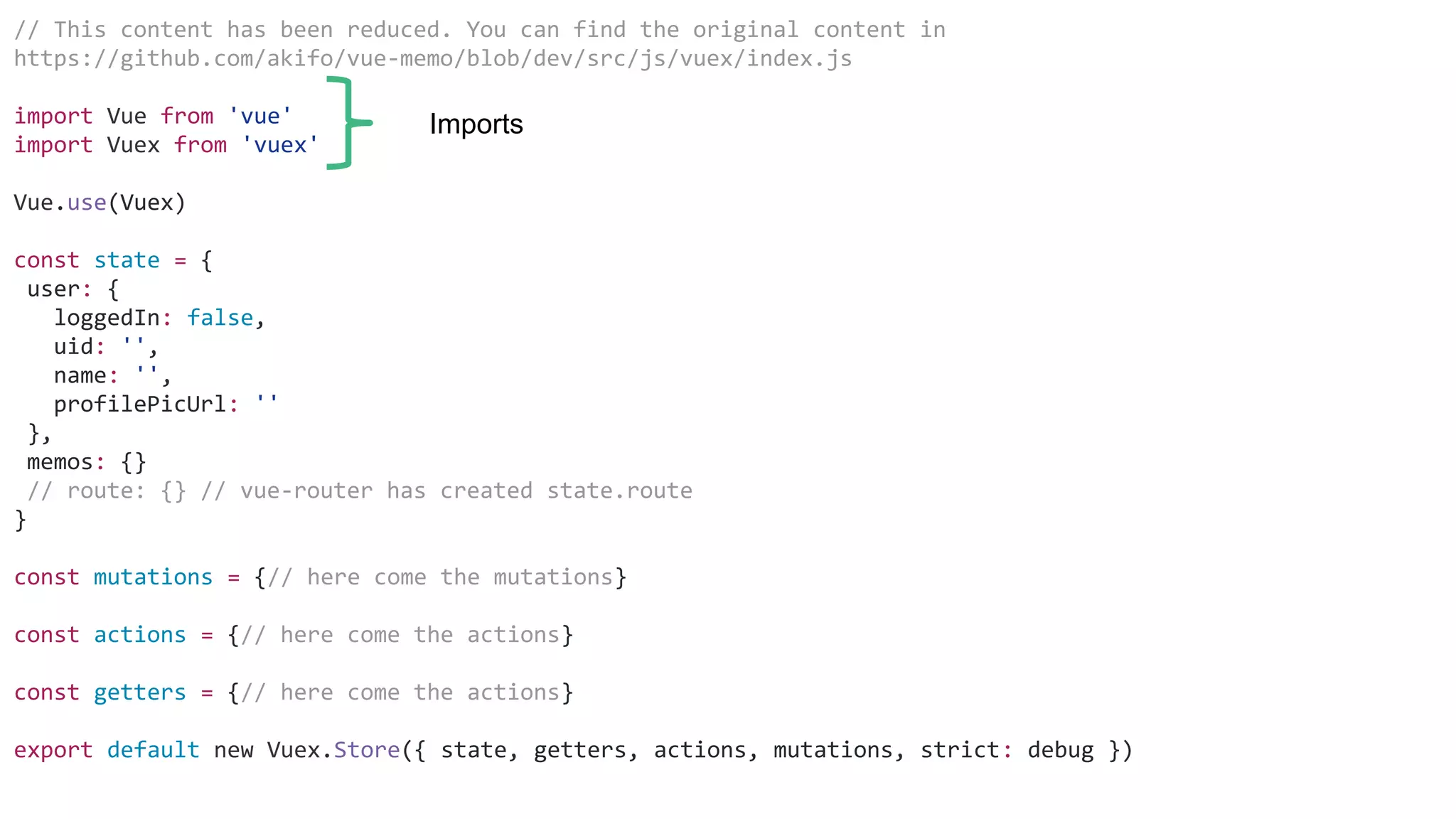 // This content has been reduced. You can find the original content in
https://github.com/akifo/vue-memo/blob/dev/src/js/vuex/index.js
import Vue from 'vue'
import Vuex from 'vuex'
Vue.use(Vuex)
const state = {
user: {
loggedIn: false,
uid: '',
name: '',
profilePicUrl: ''
},
memos: {}
// route: {} // vue-router has created state.route
}
const mutations = {// here come the mutations}
const actions = {// here come the actions}
const getters = {// here come the actions}
export default new Vuex.Store({ state, getters, actions, mutations, strict: debug })
Imports
 