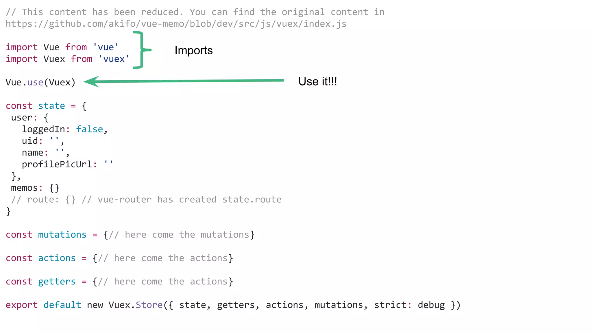 // This content has been reduced. You can find the original content in
https://github.com/akifo/vue-memo/blob/dev/src/js/vuex/index.js
import Vue from 'vue'
import Vuex from 'vuex'
Vue.use(Vuex)
const state = {
user: {
loggedIn: false,
uid: '',
name: '',
profilePicUrl: ''
},
memos: {}
// route: {} // vue-router has created state.route
}
const mutations = {// here come the mutations}
const actions = {// here come the actions}
const getters = {// here come the actions}
export default new Vuex.Store({ state, getters, actions, mutations, strict: debug })
Imports
Use it!!!
 
