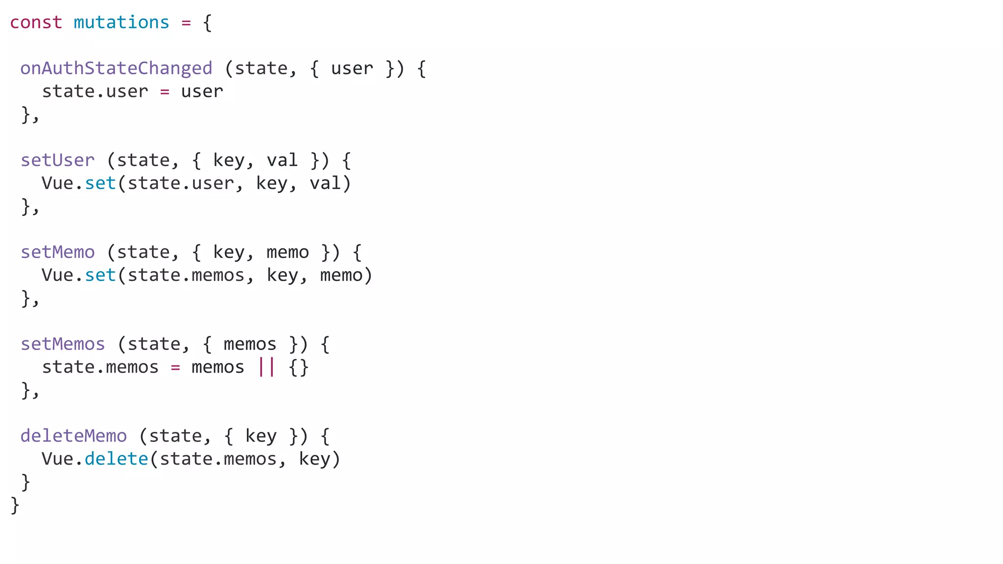 const mutations = {
onAuthStateChanged (state, { user }) {
state.user = user
},
setUser (state, { key, val }) {
Vue.set(state.user, key, val)
},
setMemo (state, { key, memo }) {
Vue.set(state.memos, key, memo)
},
setMemos (state, { memos }) {
state.memos = memos || {}
},
deleteMemo (state, { key }) {
Vue.delete(state.memos, key)
}
}
 