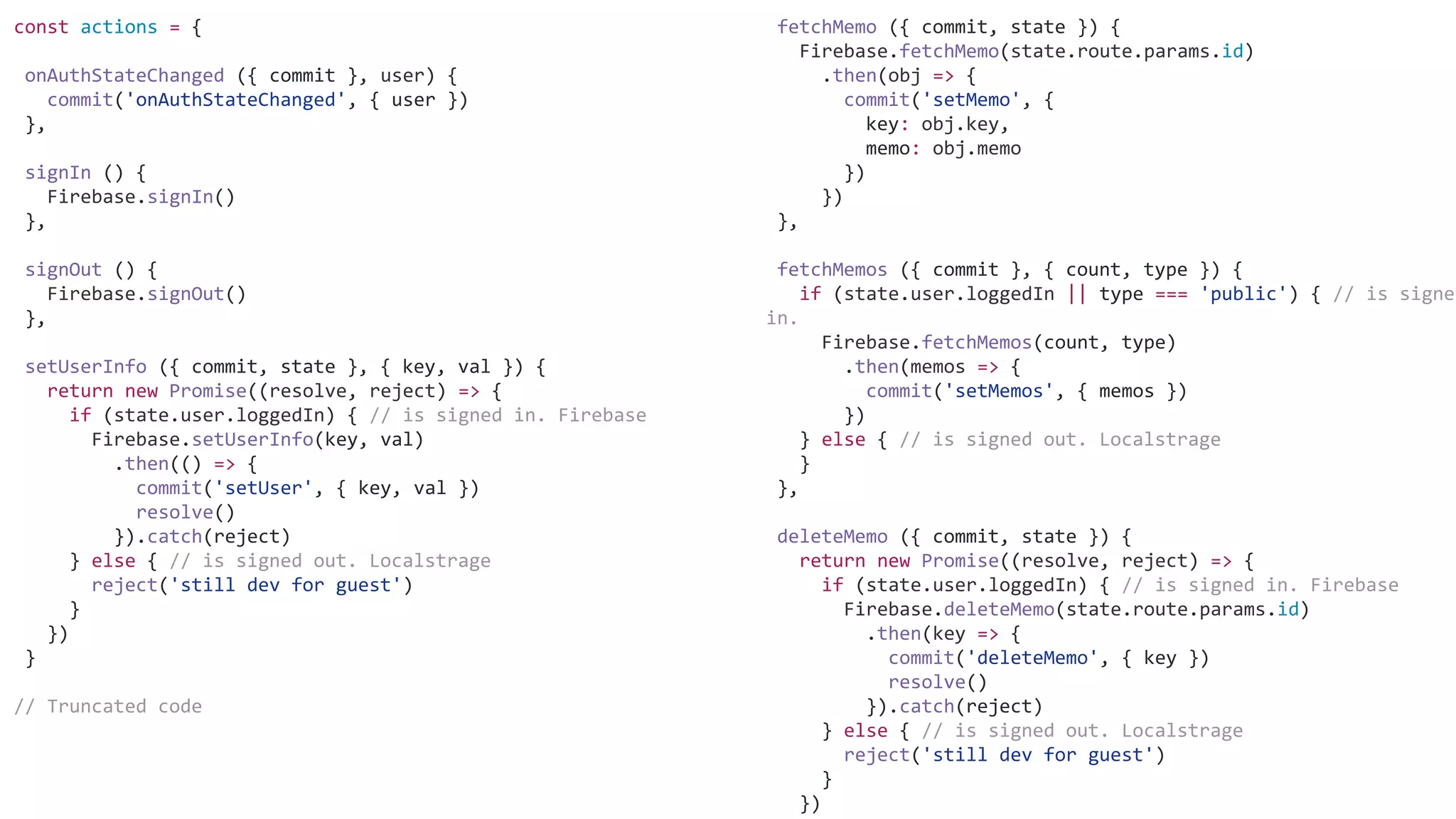 fetchMemo ({ commit, state }) {
Firebase.fetchMemo(state.route.params.id)
.then(obj => {
commit('setMemo', {
key: obj.key,
memo: obj.memo
})
})
},
fetchMemos ({ commit }, { count, type }) {
if (state.user.loggedIn || type === 'public') { // is signed
in.
Firebase.fetchMemos(count, type)
.then(memos => {
commit('setMemos', { memos })
})
} else { // is signed out. Localstrage
}
},
deleteMemo ({ commit, state }) {
return new Promise((resolve, reject) => {
if (state.user.loggedIn) { // is signed in. Firebase
Firebase.deleteMemo(state.route.params.id)
.then(key => {
commit('deleteMemo', { key })
resolve()
}).catch(reject)
} else { // is signed out. Localstrage
reject('still dev for guest')
}
})
const actions = {
onAuthStateChanged ({ commit }, user) {
commit('onAuthStateChanged', { user })
},
signIn () {
Firebase.signIn()
},
signOut () {
Firebase.signOut()
},
setUserInfo ({ commit, state }, { key, val }) {
return new Promise((resolve, reject) => {
if (state.user.loggedIn) { // is signed in. Firebase
Firebase.setUserInfo(key, val)
.then(() => {
commit('setUser', { key, val })
resolve()
}).catch(reject)
} else { // is signed out. Localstrage
reject('still dev for guest')
}
})
}
// Truncated code
 