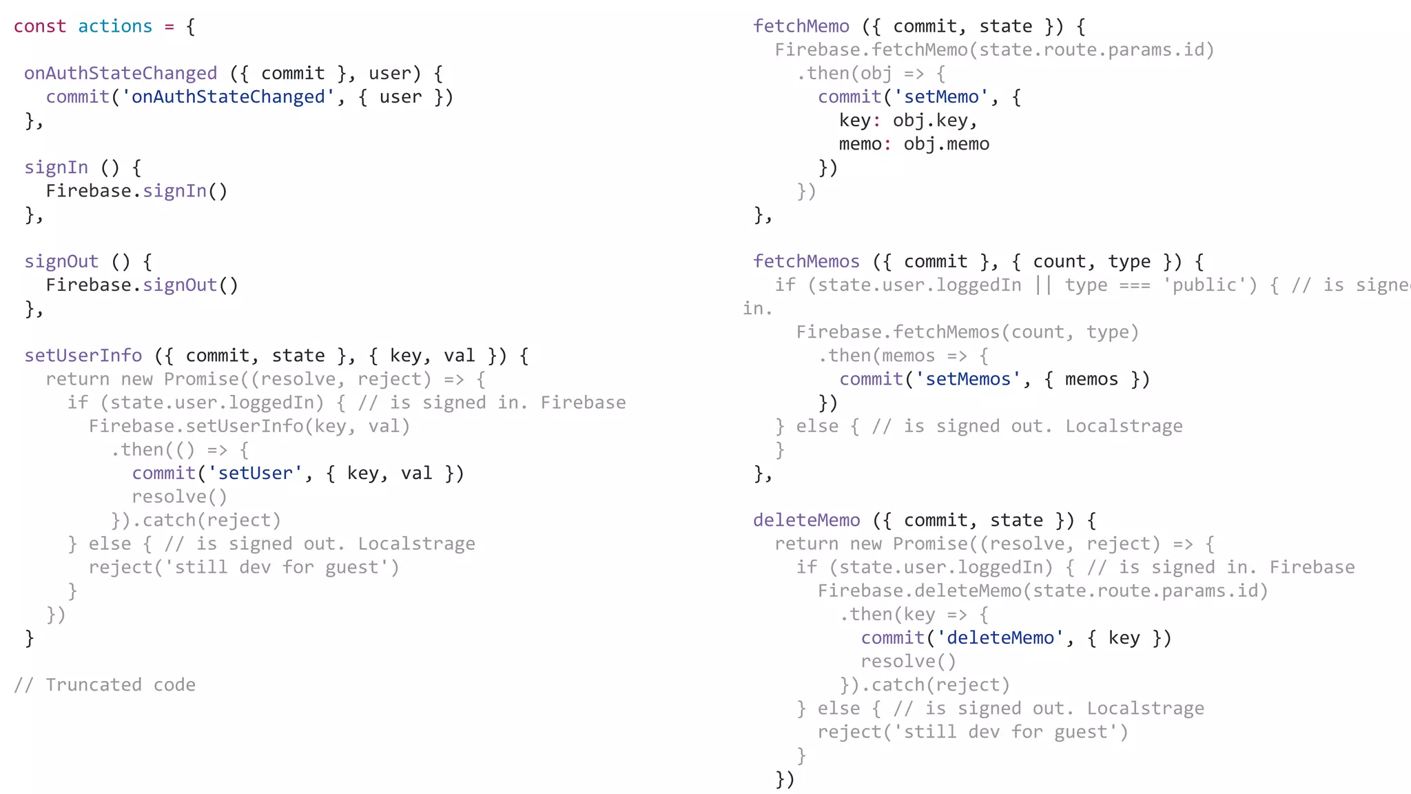 fetchMemo ({ commit, state }) {
Firebase.fetchMemo(state.route.params.id)
.then(obj => {
commit('setMemo', {
key: obj.key,
memo: obj.memo
})
})
},
fetchMemos ({ commit }, { count, type }) {
if (state.user.loggedIn || type === 'public') { // is signed
in.
Firebase.fetchMemos(count, type)
.then(memos => {
commit('setMemos', { memos })
})
} else { // is signed out. Localstrage
}
},
deleteMemo ({ commit, state }) {
return new Promise((resolve, reject) => {
if (state.user.loggedIn) { // is signed in. Firebase
Firebase.deleteMemo(state.route.params.id)
.then(key => {
commit('deleteMemo', { key })
resolve()
}).catch(reject)
} else { // is signed out. Localstrage
reject('still dev for guest')
}
})
const actions = {
onAuthStateChanged ({ commit }, user) {
commit('onAuthStateChanged', { user })
},
signIn () {
Firebase.signIn()
},
signOut () {
Firebase.signOut()
},
setUserInfo ({ commit, state }, { key, val }) {
return new Promise((resolve, reject) => {
if (state.user.loggedIn) { // is signed in. Firebase
Firebase.setUserInfo(key, val)
.then(() => {
commit('setUser', { key, val })
resolve()
}).catch(reject)
} else { // is signed out. Localstrage
reject('still dev for guest')
}
})
}
// Truncated code
 