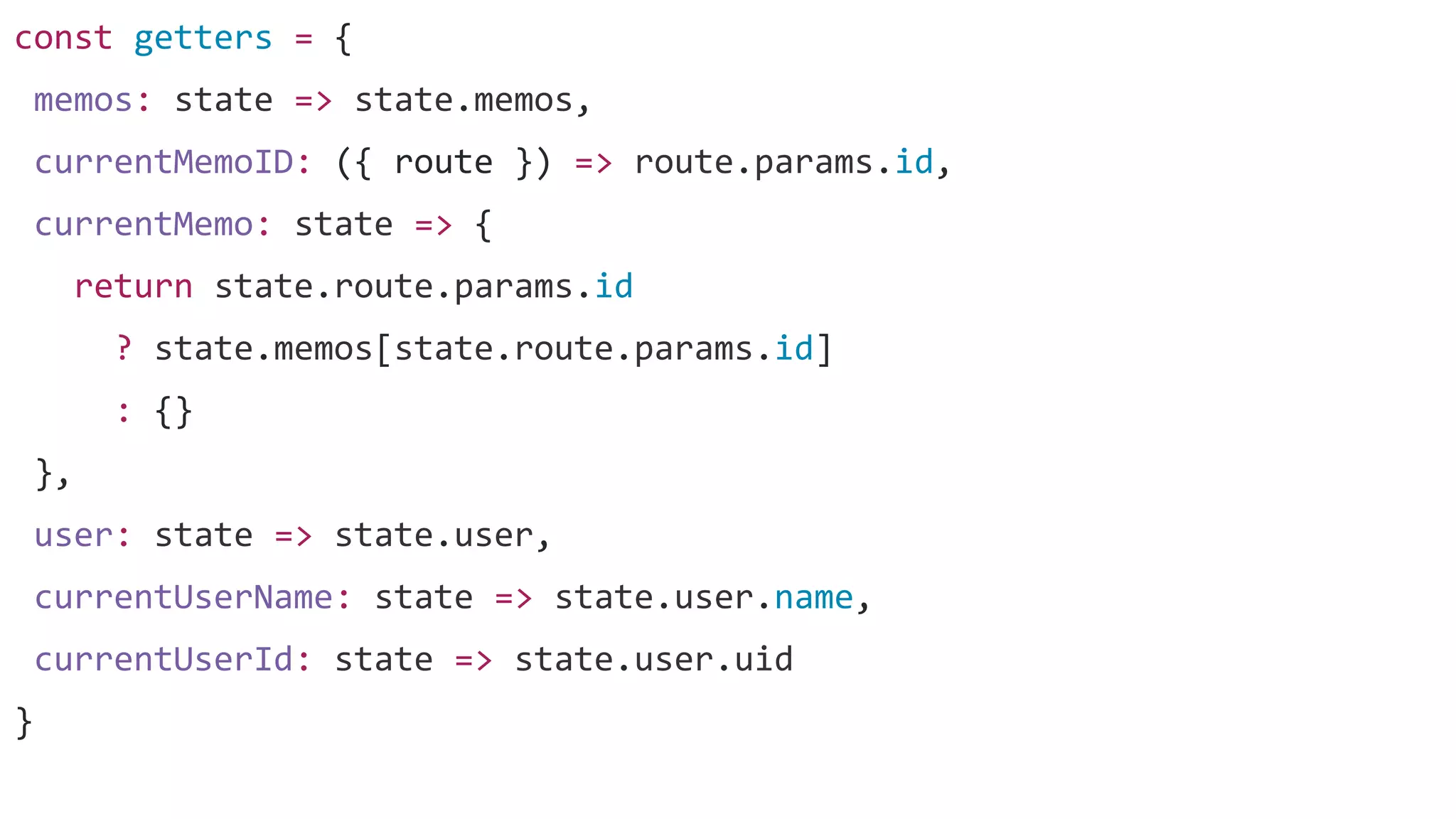 const getters = {
memos: state => state.memos,
currentMemoID: ({ route }) => route.params.id,
currentMemo: state => {
return state.route.params.id
? state.memos[state.route.params.id]
: {}
},
user: state => state.user,
currentUserName: state => state.user.name,
currentUserId: state => state.user.uid
}
 