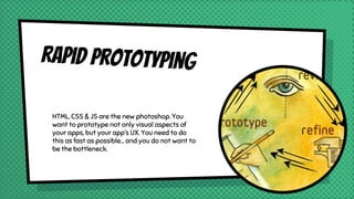Rapid prototyping
HTML, CSS & JS are the new photoshop. You
want to prototype not only visual aspects of
your apps, but your app’s UX. You need to do
this as fast as possible… and you do not want to
be the bottleneck.
 