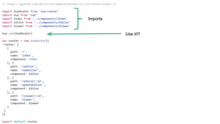 // https://github.com/akifo/vue-memo/blob/dev/src/js/router/index.js
import VueRouter from 'vue-router'
import Vue from 'vue'
import Index from '../components/Index'
import Editor from '../components/Editor'
import Viewer from '../components/Viewer'
Vue.use(VueRouter)
var router = new VueRouter({
routes: [
{
path: '/',
name: 'index',
component: Index
}, {
path: '/editor',
name: 'newEditor',
component: Editor
}, {
path: '/editor/:id',
name: 'updateEditor',
component: Editor
}, {
path: '/viewer/:id',
name: 'viewer',
component: Viewer
}
]
})
export default router
Imports
Use it!!!
 