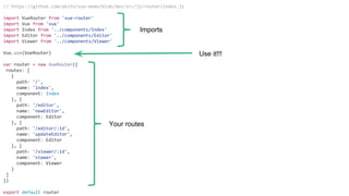 // https://github.com/akifo/vue-memo/blob/dev/src/js/router/index.js
import VueRouter from 'vue-router'
import Vue from 'vue'
import Index from '../components/Index'
import Editor from '../components/Editor'
import Viewer from '../components/Viewer'
Vue.use(VueRouter)
var router = new VueRouter({
routes: [
{
path: '/',
name: 'index',
component: Index
}, {
path: '/editor',
name: 'newEditor',
component: Editor
}, {
path: '/editor/:id',
name: 'updateEditor',
component: Editor
}, {
path: '/viewer/:id',
name: 'viewer',
component: Viewer
}
]
})
export default router
Imports
Use it!!!
Your routes
 
