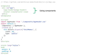 // https://github.com/akifo/vue-memo/blob/dev/src/js/App.vue
<template>
<div id="app">
<app-header></app-header>
<router-view></router-view>
</div>
</template>
<script>
import AppHeader from './components/AppHeader.vue'
export default {
components: { AppHeader },
created () {
this.$store.dispatch('fetchMemos', {
count: 10,
type: 'public'
})
}
}
</script>
<style lang="stylus">
body
margin: 0
padding: 0
</style>
Using components
 