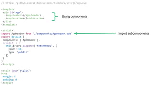 // https://github.com/akifo/vue-memo/blob/dev/src/js/App.vue
<template>
<div id="app">
<app-header></app-header>
<router-view></router-view>
</div>
</template>
<script>
import AppHeader from './components/AppHeader.vue'
export default {
components: { AppHeader },
created () {
this.$store.dispatch('fetchMemos', {
count: 10,
type: 'public'
})
}
}
</script>
<style lang="stylus">
body
margin: 0
padding: 0
</style>
Using components
Import subcomponents
 