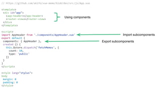 // https://github.com/akifo/vue-memo/blob/dev/src/js/App.vue
<template>
<div id="app">
<app-header></app-header>
<router-view></router-view>
</div>
</template>
<script>
import AppHeader from './components/AppHeader.vue'
export default {
components: { AppHeader },
created () {
this.$store.dispatch('fetchMemos', {
count: 10,
type: 'public'
})
}
}
</script>
<style lang="stylus">
body
margin: 0
padding: 0
</style>
Using components
Export subcomponents
Import subcomponents
 