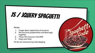 JS / JQUERY Spaguetti
Recipe:
1. Forget about separation of concerns
2. Mix structure, presentation and data logic
together.
3. Throw this mixture in the DOM
4. Enjoy your food
PS: Do not consume if you like sleeping
 