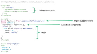 // https://github.com/akifo/vue-memo/blob/dev/src/js/App.vue
<template>
<div id="app">
<app-header></app-header>
<router-view></router-view>
</div>
</template>
<script>
import AppHeader from './components/AppHeader.vue'
export default {
components: { AppHeader },
created () {
this.$store.dispatch('fetchMemos', {
count: 10,
type: 'public'
})
}
}
</script>
<style lang="stylus">
body
margin: 0
padding: 0
</style>
Using components
Export subcomponents
Hook
Import subcomponents
 