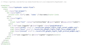 // https://github.com/akifo/vue-memo/blob/dev/src/js/components/AppHeader.vue
<template>
<header class="appHeader navbar-fixed">
<nav>
<div class="nav-wrapper">
<h1 class="left">
<router-link :to="{ name: 'index' }">Vue-memo</router-link>
</h1>
<ul class="right">
<li>
<input type="text" :value="currentUserName" @input="update" @keyup.enter="submit">
</li>
<li v-if="!user.loggedIn" @click="signIn" class="googleBtnWrap">
<img class="normal" src="./../assets/btn_google_signin_light_normal_web@2x.png">
<img class="focus" src="./../assets/btn_google_signin_light_focus_web@2x.png">
<img class="pressed" src="./../assets/btn_google_signin_light_pressed_web@2x.png">
</li>
<li v-if="user.loggedIn"><a @click="signOut">signout</a></li>
</ul>
</div>
</nav>
</header>
</template>
 