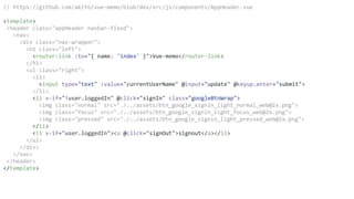 // https://github.com/akifo/vue-memo/blob/dev/src/js/components/AppHeader.vue
<template>
<header class="appHeader navbar-fixed">
<nav>
<div class="nav-wrapper">
<h1 class="left">
<router-link :to="{ name: 'index' }">Vue-memo</router-link>
</h1>
<ul class="right">
<li>
<input type="text" :value="currentUserName" @input="update" @keyup.enter="submit">
</li>
<li v-if="!user.loggedIn" @click="signIn" class="googleBtnWrap">
<img class="normal" src="./../assets/btn_google_signin_light_normal_web@2x.png">
<img class="focus" src="./../assets/btn_google_signin_light_focus_web@2x.png">
<img class="pressed" src="./../assets/btn_google_signin_light_pressed_web@2x.png">
</li>
<li v-if="user.loggedIn"><a @click="signOut">signout</a></li>
</ul>
</div>
</nav>
</header>
</template>
 