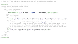 // https://github.com/akifo/vue-memo/blob/dev/src/js/components/AppHeader.vue
<template>
<header class="appHeader navbar-fixed">
<nav>
<div class="nav-wrapper">
<h1 class="left">
<router-link :to="{ name: 'index' }">Vue-memo</router-link>
</h1>
<ul class="right">
<li>
<input type="text" :value="currentUserName" @input="update" @keyup.enter="submit">
</li>
<li v-if="!user.loggedIn" @click="signIn" class="googleBtnWrap">
<img class="normal" src="./../assets/btn_google_signin_light_normal_web@2x.png">
<img class="focus" src="./../assets/btn_google_signin_light_focus_web@2x.png">
<img class="pressed" src="./../assets/btn_google_signin_light_pressed_web@2x.png">
</li>
<li v-if="user.loggedIn"><a @click="signOut">signout</a></li>
</ul>
</div>
</nav>
</header>
</template>
 