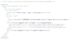 // https://github.com/akifo/vue-memo/blob/dev/src/js/components/AppHeader.vue
<template>
<header class="appHeader navbar-fixed">
<nav>
<div class="nav-wrapper">
<h1 class="left">
<router-link :to="{ name: 'index' }">Vue-memo</router-link>
</h1>
<ul class="right">
<li>
<input type="text" :value="currentUserName" @input="update" @keyup.enter="submit">
</li>
<li v-if="!user.loggedIn" @click="signIn" class="googleBtnWrap">
<img class="normal" src="./../assets/btn_google_signin_light_normal_web@2x.png">
<img class="focus" src="./../assets/btn_google_signin_light_focus_web@2x.png">
<img class="pressed" src="./../assets/btn_google_signin_light_pressed_web@2x.png">
</li>
<li v-if="user.loggedIn"><a @click="signOut">signout</a></li>
</ul>
</div>
</nav>
</header>
</template>
 