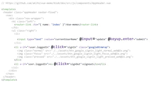 // https://github.com/akifo/vue-memo/blob/dev/src/js/components/AppHeader.vue
<template>
<header class="appHeader navbar-fixed">
<nav>
<div class="nav-wrapper">
<h1 class="left">
<router-link :to="{ name: 'index' }">Vue-memo</router-link>
</h1>
<ul class="right">
<li>
<input type="text" :value="currentUserName" @input="update" @keyup.enter="submit">
</li>
<li v-if="!user.loggedIn" @click="signIn" class="googleBtnWrap">
<img class="normal" src="./../assets/btn_google_signin_light_normal_web@2x.png">
<img class="focus" src="./../assets/btn_google_signin_light_focus_web@2x.png">
<img class="pressed" src="./../assets/btn_google_signin_light_pressed_web@2x.png">
</li>
<li v-if="user.loggedIn"><a @click="signOut">signout</a></li>
</ul>
</div>
</nav>
</header>
</template>
 