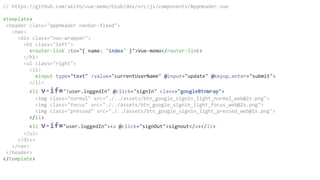 // https://github.com/akifo/vue-memo/blob/dev/src/js/components/AppHeader.vue
<template>
<header class="appHeader navbar-fixed">
<nav>
<div class="nav-wrapper">
<h1 class="left">
<router-link :to="{ name: 'index' }">Vue-memo</router-link>
</h1>
<ul class="right">
<li>
<input type="text" :value="currentUserName" @input="update" @keyup.enter="submit">
</li>
<li v-if="!user.loggedIn" @click="signIn" class="googleBtnWrap">
<img class="normal" src="./../assets/btn_google_signin_light_normal_web@2x.png">
<img class="focus" src="./../assets/btn_google_signin_light_focus_web@2x.png">
<img class="pressed" src="./../assets/btn_google_signin_light_pressed_web@2x.png">
</li>
<li v-if="user.loggedIn"><a @click="signOut">signout</a></li>
</ul>
</div>
</nav>
</header>
</template>
 