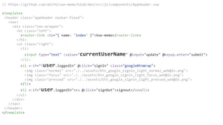 // https://github.com/akifo/vue-memo/blob/dev/src/js/components/AppHeader.vue
<template>
<header class="appHeader navbar-fixed">
<nav>
<div class="nav-wrapper">
<h1 class="left">
<router-link :to="{ name: 'index' }">Vue-memo</router-link>
</h1>
<ul class="right">
<li>
<input type="text" :value="currentUserName" @input="update" @keyup.enter="submit">
</li>
<li v-if="!user.loggedIn" @click="signIn" class="googleBtnWrap">
<img class="normal" src="./../assets/btn_google_signin_light_normal_web@2x.png">
<img class="focus" src="./../assets/btn_google_signin_light_focus_web@2x.png">
<img class="pressed" src="./../assets/btn_google_signin_light_pressed_web@2x.png">
</li>
<li v-if="user.loggedIn"><a @click="signOut">signout</a></li>
</ul>
</div>
</nav>
</header>
</template>
 