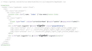 // https://github.com/akifo/vue-memo/blob/dev/src/js/components/AppHeader.vue
<template>
<header class="appHeader navbar-fixed">
<nav>
<div class="nav-wrapper">
<h1 class="left">
<router-link :to="{ name: 'index' }">Vue-memo</router-link>
</h1>
<ul class="right">
<li>
<input type="text" :value="currentUserName" @input="update" @keyup.enter="submit">
</li>
<li v-if="!user.loggedIn" @click="signIn" class="googleBtnWrap">
<img class="normal" src="./../assets/btn_google_signin_light_normal_web@2x.png">
<img class="focus" src="./../assets/btn_google_signin_light_focus_web@2x.png">
<img class="pressed" src="./../assets/btn_google_signin_light_pressed_web@2x.png">
</li>
<li v-if="user.loggedIn"><a @click="signOut">signout</a></li>
</ul>
</div>
</nav>
</header>
</template>
 
