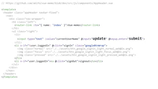 // https://github.com/akifo/vue-memo/blob/dev/src/js/components/AppHeader.vue
<template>
<header class="appHeader navbar-fixed">
<nav>
<div class="nav-wrapper">
<h1 class="left">
<router-link :to="{ name: 'index' }">Vue-memo</router-link>
</h1>
<ul class="right">
<li>
<input type="text" :value="currentUserName" @input="update" @keyup.enter="submit">
</li>
<li v-if="!user.loggedIn" @click="signIn" class="googleBtnWrap">
<img class="normal" src="./../assets/btn_google_signin_light_normal_web@2x.png">
<img class="focus" src="./../assets/btn_google_signin_light_focus_web@2x.png">
<img class="pressed" src="./../assets/btn_google_signin_light_pressed_web@2x.png">
</li>
<li v-if="user.loggedIn"><a @click="signOut">signout</a></li>
</ul>
</div>
</nav>
</header>
</template>
 