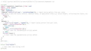 // https://github.com/akifo/vue-memo/blob/dev/src/js/components/AppHeader.vue
<script>
import { mapGetters, mapActions } from 'vuex'
import _ from 'lodash'
export default {
name: 'AppHeader',
computed: mapGetters(['user', 'currentUserName']), // import easily getters from your store
data () { // data now stores internal component state, no application state e.g: active filters, active/inactive status, etc.
return {
name: ''
}
},
methods: {
...mapActions(['signIn', 'signOut']), // import easily actions from your store
update: _.debounce(function (e) {
this.submit(e)
}, 2000),
submit: _.throttle(function (e) {
// Here comes the implementation of this method
}, 800),
validate (text) {
// Here comes the implementation of this method
}
}
}
</script>
<style lang="stylus">
// Here comes some styling stuff
</style>
 