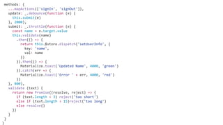 methods: {
...mapActions(['signIn', 'signOut']),
update: _.debounce(function (e) {
this.submit(e)
}, 2000),
submit: _.throttle(function (e) {
const name = e.target.value
this.validate(name)
.then(() => {
return this.$store.dispatch('setUserInfo', {
key: 'name',
val: name
})
}).then(() => {
Materialize.toast('Updated Name', 4000, 'green')
}).catch(err => {
Materialize.toast('Error ' + err, 4000, 'red')
})
}, 800),
validate (text) {
return new Promise((resolve, reject) => {
if (text.length < 3) reject('too short')
else if (text.length > 15)reject('too long')
else resolve()
})
}
}
}
 