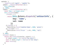 methods: {
...mapActions(['signIn', 'signOut']),
update: _.debounce(function (e) {
this.submit(e)
}, 2000),
submit: _.throttle(function (e) {
const name = e.target.value
this.validate(name)
.then(() => {
return this.$store.dispatch('setUserInfo', {
key: 'name',
val: name
})
}).then(() => {
Materialize.toast('Updated Name', 4000, 'green')
}).catch(err => {
Materialize.toast('Error ' + err, 4000, 'red')
})
}, 800),
validate (text) {
return new Promise((resolve, reject) => {
if (text.length < 3) reject('too short')
else if (text.length > 15)reject('too long')
else resolve()
})
}
 