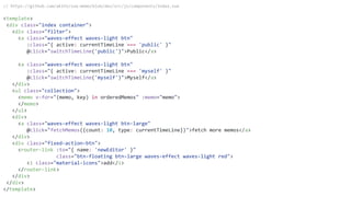 // https://github.com/akifo/vue-memo/blob/dev/src/js/components/Index.vue
<template>
<div class="index container">
<div class="filter">
<a class="waves-effect waves-light btn"
:class="{ active: currentTimeLine === 'public' }"
@click="switchTimeLine('public')">Public</a>
<a class="waves-effect waves-light btn"
:class="{ active: currentTimeLine === 'myself' }"
@click="switchTimeLine('myself')">Myself</a>
</div>
<ul class="collection">
<memo v-for="(memo, key) in orderedMemos" :memo="memo">
</memo>
</ul>
<div>
<a class="waves-effect waves-light btn-large"
@click="fetchMemos({count: 10, type: currentTimeLine})">fetch more memos</a>
</div>
<div class="fixed-action-btn">
<router-link :to="{ name: 'newEditor' }"
class="btn-floating btn-large waves-effect waves-light red">
<i class="material-icons">add</i>
</router-link>
</div>
</div>
</template>
 