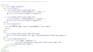 // https://github.com/akifo/vue-memo/blob/dev/src/js/components/Index.vue
<template>
<div class="index container">
<div class="filter">
<a class="waves-effect waves-light btn"
:class="{ active: currentTimeLine === 'public' }"
@click="switchTimeLine('public')">Public</a>
<a class="waves-effect waves-light btn"
:class="{ active: currentTimeLine === 'myself' }"
@click="switchTimeLine('myself')">Myself</a>
</div>
<ul class="collection">
<memo v-for="(memo, key) in orderedMemos" :memo="memo">
</memo>
</ul>
<div>
<a class="waves-effect waves-light btn-large"
@click="fetchMemos({count: 10, type: currentTimeLine})">fetch more memos</a>
</div>
<div class="fixed-action-btn">
<router-link :to="{ name: 'newEditor' }"
class="btn-floating btn-large waves-effect waves-light red">
<i class="material-icons">add</i>
</router-link>
</div>
</div>
</template>
 