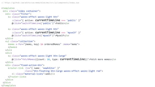 // https://github.com/akifo/vue-memo/blob/dev/src/js/components/Index.vue
<template>
<div class="index container">
<div class="filter">
<a class="waves-effect waves-light btn"
:class="{ active: currentTimeLine === 'public' }"
@click="switchTimeLine('public')">Public</a>
<a class="waves-effect waves-light btn"
:class="{ active: currentTimeLine === 'myself' }"
@click="switchTimeLine('myself')">Myself</a>
</div>
<ul class="collection">
<memo v-for="(memo, key) in orderedMemos" :memo="memo">
</memo>
</ul>
<div>
<a class="waves-effect waves-light btn-large"
@click="fetchMemos({count: 10, type: currentTimeLine})">fetch more memos</a>
</div>
<div class="fixed-action-btn">
<router-link :to="{ name: 'newEditor' }"
class="btn-floating btn-large waves-effect waves-light red">
<i class="material-icons">add</i>
</router-link>
</div>
</div>
</template>
 