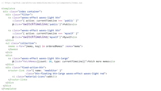 // https://github.com/akifo/vue-memo/blob/dev/src/js/components/Index.vue
<template>
<div class="index container">
<div class="filter">
<a class="waves-effect waves-light btn"
:class="{ active: currentTimeLine === 'public' }"
@click="switchTimeLine('public')">Public</a>
<a class="waves-effect waves-light btn"
:class="{ active: currentTimeLine === 'myself' }"
@click="switchTimeLine('myself')">Myself</a>
</div>
<ul class="collection">
<memo v-for="(memo, key) in orderedMemos" :memo="memo">
</memo>
</ul>
<div>
<a class="waves-effect waves-light btn-large"
@click="fetchMemos({count: 10, type: currentTimeLine})">fetch more memos</a>
</div>
<div class="fixed-action-btn">
<router-link :to="{ name: 'newEditor' }"
class="btn-floating btn-large waves-effect waves-light red">
<i class="material-icons">add</i>
</router-link>
</div>
</div>
</template>
 