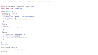 // https://github.com/akifo/vue-memo/blob/dev/src/js/components/Index.vue
<script>
import { mapGetters, mapActions } from 'vuex'
import Memo from './Memo.vue'
export default {
components: { Memo },
computed: {
...mapGetters(['memos', 'currentUserId']),
orderedMemos () {
// Here comes the implementation
}
},
data () {
return {
currentTimeLine: 'public'
}
},
methods: {
...mapActions(['fetchMemos']),
switchTimeLine (val) {
// Here comes the implementation
}
}
}
</script>
<style lang="stylus">
// Here comes some styling stuff
</style>
 