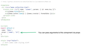 // https://github.com/akifo/vue-memo/blob/dev/src/js/components/Memo.vue
<template>
<li class="memo collection-item">
<router-link :to="{ name: 'viewer', params: { id: memo.key }}">
<h2>{{memo.title}}</h2>
<p>{{memo.author.name}} | {{memo.created | formatDate }}</p>
</router-link>
</li>
</template>
<script>
export default {
name: 'Memo',
props: ['memo', 'id']
}
</script>
<style lang="stylus">
// Here comes some styling stuff
</style>
You can pass arguments to this component via props
 