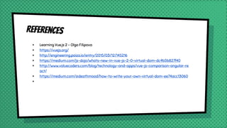 References
× Learning Vue.js 2 - Olga Filipova
× https://vuejs.org/
× http://engineering.paiza.io/entry/2015/03/12/145216
× https://medium.com/js-dojo/whats-new-in-vue-js-2-0-virtual-dom-dc4b5b827f40
× http://www.valuecoders.com/blog/technology-and-apps/vue-js-comparison-angular-re
act/
× https://medium.com/@deathmood/how-to-write-your-own-virtual-dom-ee74acc13060
×
 