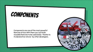 Components
Components are one of the most powerful
features of Vue. WIth them you can build
reusable features to be used easily -thanks to
its declarative nature- by other developers.
 