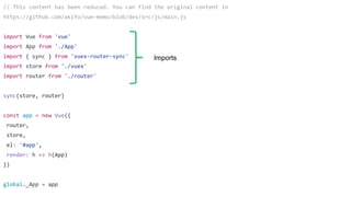 // This content has been reduced. You can find the original content in
https://github.com/akifo/vue-memo/blob/dev/src/js/main.js
import Vue from 'vue'
import App from './App'
import { sync } from 'vuex-router-sync'
import store from './vuex'
import router from './router'
sync(store, router)
const app = new Vue({
router,
store,
el: '#app',
render: h => h(App)
})
global._App = app
Imports
 