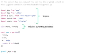 // This content has been reduced. You can find the original content in
https://github.com/akifo/vue-memo/blob/dev/src/js/main.js
import Vue from 'vue'
import App from './App'
import { sync } from 'vuex-router-sync'
import store from './vuex'
import router from './router'
sync(store, router)
const app = new Vue({
router,
store,
el: '#app',
render: h => h(App)
})
global._App = app
Imports
Includes current route in state
 