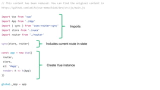 // This content has been reduced. You can find the original content in
https://github.com/akifo/vue-memo/blob/dev/src/js/main.js
import Vue from 'vue'
import App from './App'
import { sync } from 'vuex-router-sync'
import store from './vuex'
import router from './router'
sync(store, router)
const app = new Vue({
router,
store,
el: '#app',
render: h => h(App)
})
global._App = app
Imports
Includes current route in state
Create Vue instance
 