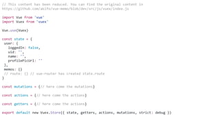 // This content has been reduced. You can find the original content in
https://github.com/akifo/vue-memo/blob/dev/src/js/vuex/index.js
import Vue from 'vue'
import Vuex from 'vuex'
Vue.use(Vuex)
const state = {
user: {
loggedIn: false,
uid: '',
name: '',
profilePicUrl: ''
},
memos: {}
// route: {} // vue-router has created state.route
}
const mutations = {// here come the mutations}
const actions = {// here come the actions}
const getters = {// here come the actions}
export default new Vuex.Store({ state, getters, actions, mutations, strict: debug })
 