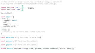 // This content has been reduced. You can find the original content in
https://github.com/akifo/vue-memo/blob/dev/src/js/vuex/index.js
import Vue from 'vue'
import Vuex from 'vuex'
Vue.use(Vuex)
const state = {
user: {
loggedIn: false,
uid: '',
name: '',
profilePicUrl: ''
},
memos: {}
// route: {} // vue-router has created state.route
}
const mutations = {// here come the mutations}
const actions = {// here come the actions}
const getters = {// here come the actions}
export default new Vuex.Store({ state, getters, actions, mutations, strict: debug })
Imports
 