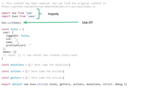 // This content has been reduced. You can find the original content in
https://github.com/akifo/vue-memo/blob/dev/src/js/vuex/index.js
import Vue from 'vue'
import Vuex from 'vuex'
Vue.use(Vuex)
const state = {
user: {
loggedIn: false,
uid: '',
name: '',
profilePicUrl: ''
},
memos: {}
// route: {} // vue-router has created state.route
}
const mutations = {// here come the mutations}
const actions = {// here come the actions}
const getters = {// here come the actions}
export default new Vuex.Store({ state, getters, actions, mutations, strict: debug })
Imports
Use it!!!
 