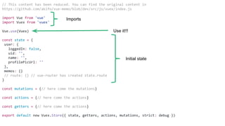 // This content has been reduced. You can find the original content in
https://github.com/akifo/vue-memo/blob/dev/src/js/vuex/index.js
import Vue from 'vue'
import Vuex from 'vuex'
Vue.use(Vuex)
const state = {
user: {
loggedIn: false,
uid: '',
name: '',
profilePicUrl: ''
},
memos: {}
// route: {} // vue-router has created state.route
}
const mutations = {// here come the mutations}
const actions = {// here come the actions}
const getters = {// here come the actions}
export default new Vuex.Store({ state, getters, actions, mutations, strict: debug })
Imports
Use it!!!
Initial state
 