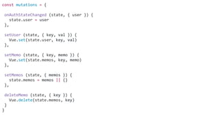 const mutations = {
onAuthStateChanged (state, { user }) {
state.user = user
},
setUser (state, { key, val }) {
Vue.set(state.user, key, val)
},
setMemo (state, { key, memo }) {
Vue.set(state.memos, key, memo)
},
setMemos (state, { memos }) {
state.memos = memos || {}
},
deleteMemo (state, { key }) {
Vue.delete(state.memos, key)
}
}
 