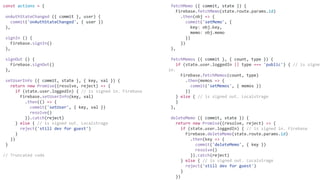 fetchMemo ({ commit, state }) {
Firebase.fetchMemo(state.route.params.id)
.then(obj => {
commit('setMemo', {
key: obj.key,
memo: obj.memo
})
})
},
fetchMemos ({ commit }, { count, type }) {
if (state.user.loggedIn || type === 'public') { // is signed
in.
Firebase.fetchMemos(count, type)
.then(memos => {
commit('setMemos', { memos })
})
} else { // is signed out. Localstrage
}
},
deleteMemo ({ commit, state }) {
return new Promise((resolve, reject) => {
if (state.user.loggedIn) { // is signed in. Firebase
Firebase.deleteMemo(state.route.params.id)
.then(key => {
commit('deleteMemo', { key })
resolve()
}).catch(reject)
} else { // is signed out. Localstrage
reject('still dev for guest')
}
})
const actions = {
onAuthStateChanged ({ commit }, user) {
commit('onAuthStateChanged', { user })
},
signIn () {
Firebase.signIn()
},
signOut () {
Firebase.signOut()
},
setUserInfo ({ commit, state }, { key, val }) {
return new Promise((resolve, reject) => {
if (state.user.loggedIn) { // is signed in. Firebase
Firebase.setUserInfo(key, val)
.then(() => {
commit('setUser', { key, val })
resolve()
}).catch(reject)
} else { // is signed out. Localstrage
reject('still dev for guest')
}
})
}
// Truncated code
 