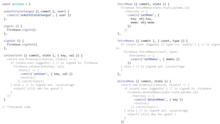 fetchMemo ({ commit, state }) {
Firebase.fetchMemo(state.route.params.id)
.then(obj => {
commit('setMemo', {
key: obj.key,
memo: obj.memo
})
})
},
fetchMemos ({ commit }, { count, type }) {
if (state.user.loggedIn || type === 'public') { // is signed
in.
Firebase.fetchMemos(count, type)
.then(memos => {
commit('setMemos', { memos })
})
} else { // is signed out. Localstrage
}
},
deleteMemo ({ commit, state }) {
return new Promise((resolve, reject) => {
if (state.user.loggedIn) { // is signed in. Firebase
Firebase.deleteMemo(state.route.params.id)
.then(key => {
commit('deleteMemo', { key })
resolve()
}).catch(reject)
} else { // is signed out. Localstrage
reject('still dev for guest')
}
})
const actions = {
onAuthStateChanged ({ commit }, user) {
commit('onAuthStateChanged', { user })
},
signIn () {
Firebase.signIn()
},
signOut () {
Firebase.signOut()
},
setUserInfo ({ commit, state }, { key, val }) {
return new Promise((resolve, reject) => {
if (state.user.loggedIn) { // is signed in. Firebase
Firebase.setUserInfo(key, val)
.then(() => {
commit('setUser', { key, val })
resolve()
}).catch(reject)
} else { // is signed out. Localstrage
reject('still dev for guest')
}
})
}
// Truncated code
 