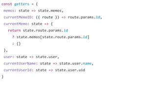 const getters = {
memos: state => state.memos,
currentMemoID: ({ route }) => route.params.id,
currentMemo: state => {
return state.route.params.id
? state.memos[state.route.params.id]
: {}
},
user: state => state.user,
currentUserName: state => state.user.name,
currentUserId: state => state.user.uid
}
 
