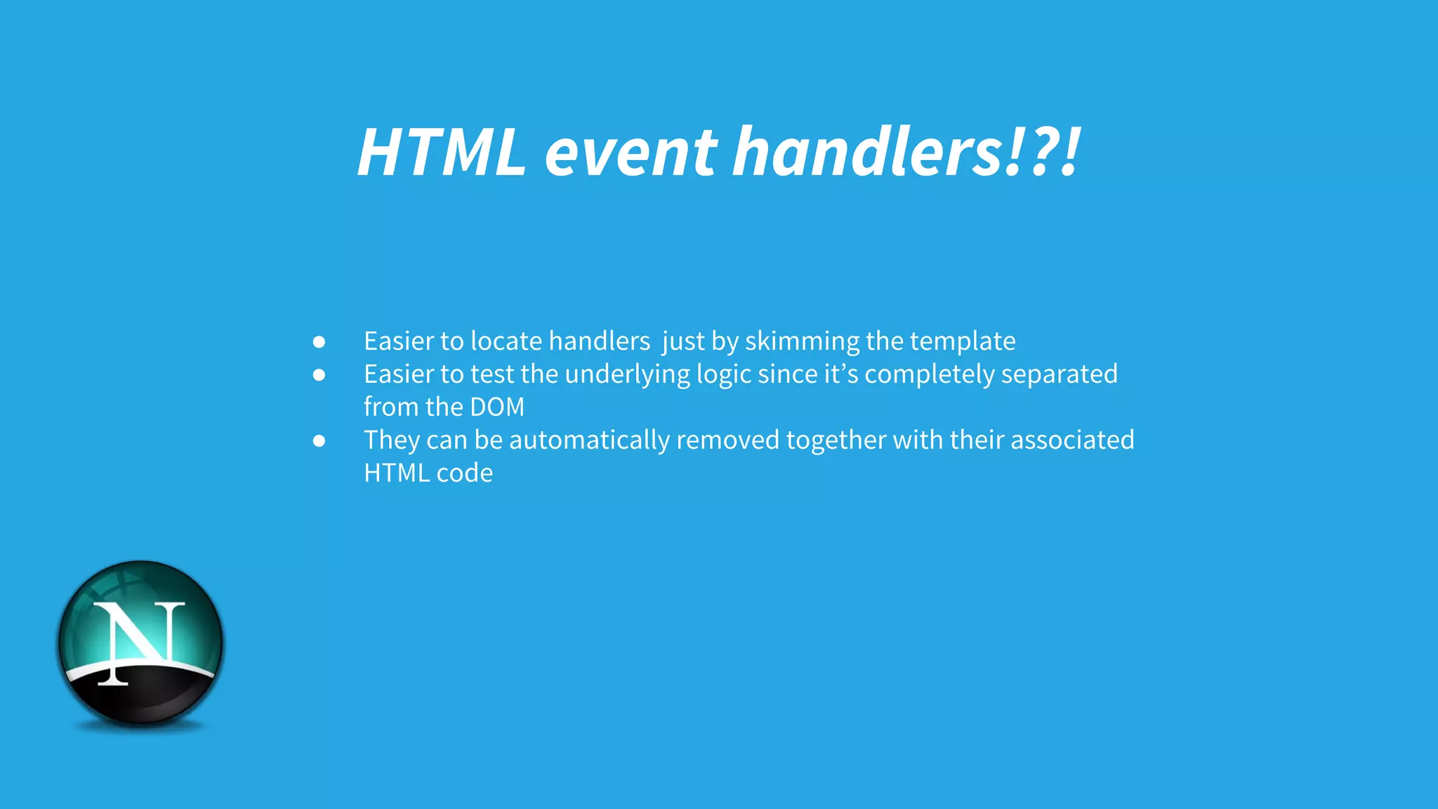 HTML event handlers!?!
● Easier to locate handlers just by skimming the template
● Easier to test the underlying logic since it’s completely separated
from the DOM
● They can be automatically removed together with their associated
HTML code
 