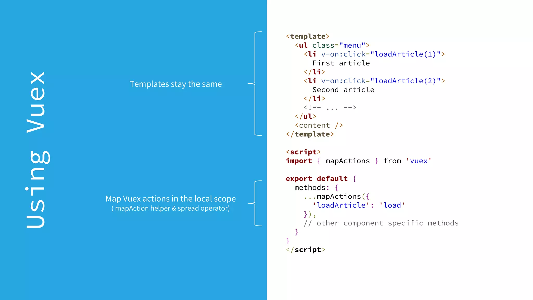 <template>
<ul class="menu">
<li v-on:click="loadArticle(1)">
First article
</li>
<li v-on:click="loadArticle(2)">
Second article
</li>
<!-- ... -->
</ul>
<content />
</template>
<script>
import { mapActions } from 'vuex'
export default {
methods: {
...mapActions({
'loadArticle': 'load'
}),
// other component specific methods
}
}
</script>
UsingVuex
Map Vuex actions in the local scope
( mapAction helper & spread operator)
Templates stay the same
 